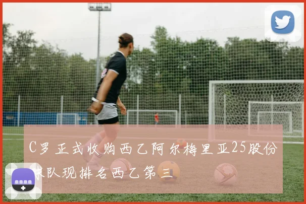 C罗正式收购西乙阿尔梅里亚25股份球队现排名西乙第三