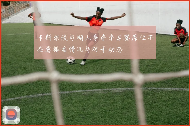 卡斯尔谈与湖人争夺季后赛席位不在意排名情况与对手动态