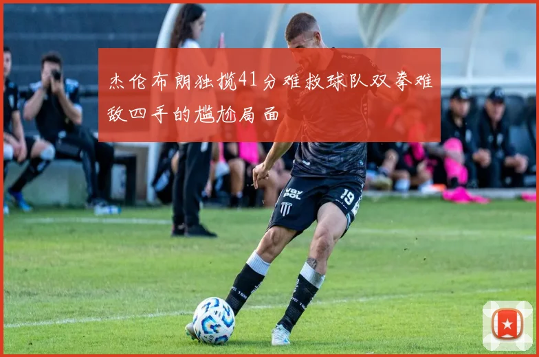 杰伦布朗独揽41分难救球队双拳难敌四手的尴尬局面