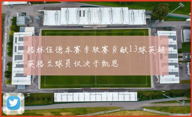 格林伍德本赛季联赛贡献13球英超英格兰球员仅次于凯恩