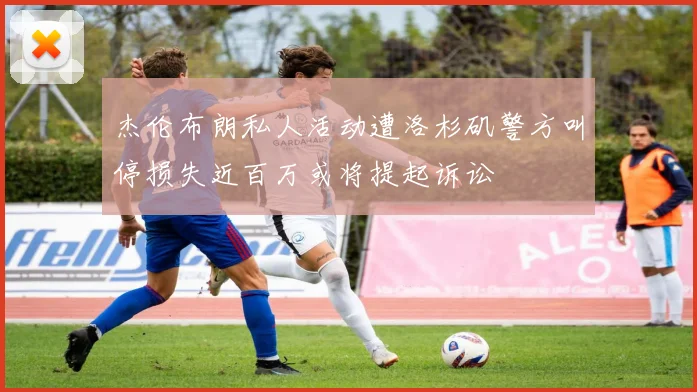 杰伦布朗私人活动遭洛杉矶警方叫停损失近百万或将提起诉讼