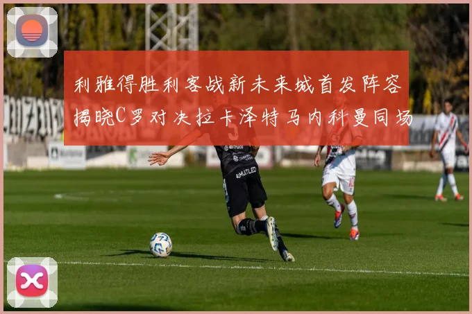 利雅得胜利客战新未来城首发阵容揭晓C罗对决拉卡泽特马内科曼同场竞技