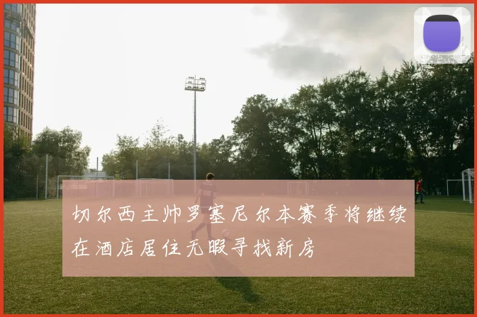 切尔西主帅罗塞尼尔本赛季将继续在酒店居住无暇寻找新房