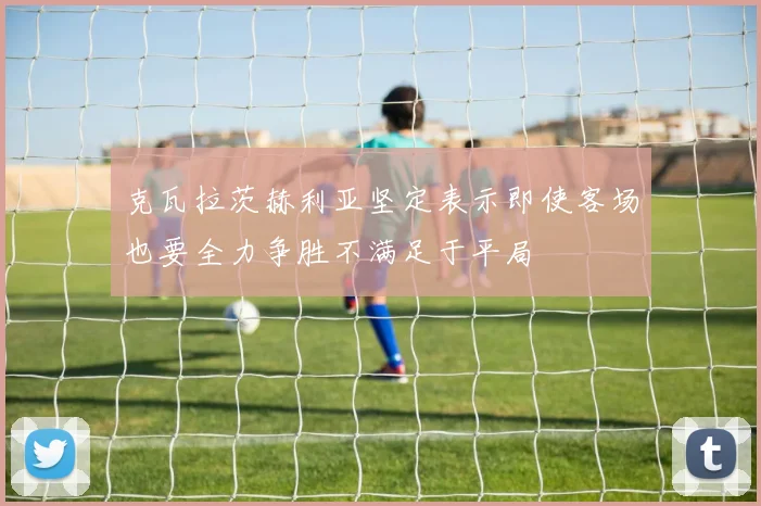 克瓦拉茨赫利亚坚定表示即使客场也要全力争胜不满足于平局