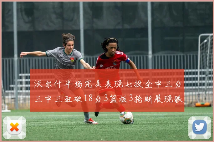 沃尔什半场完美表现七投全中三分三中三狂砍18分3篮板3抢断展现狠人风范