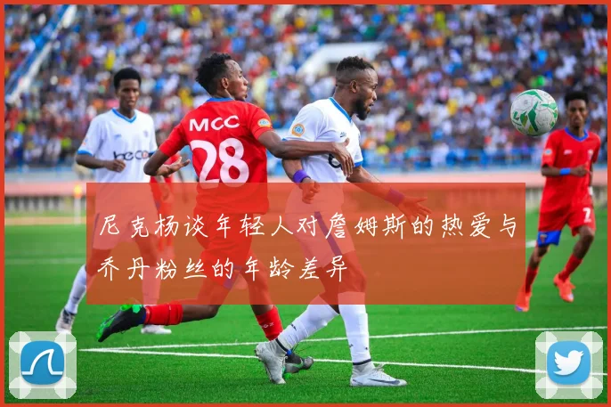 尼克杨谈年轻人对詹姆斯的热爱与乔丹粉丝的年龄差异