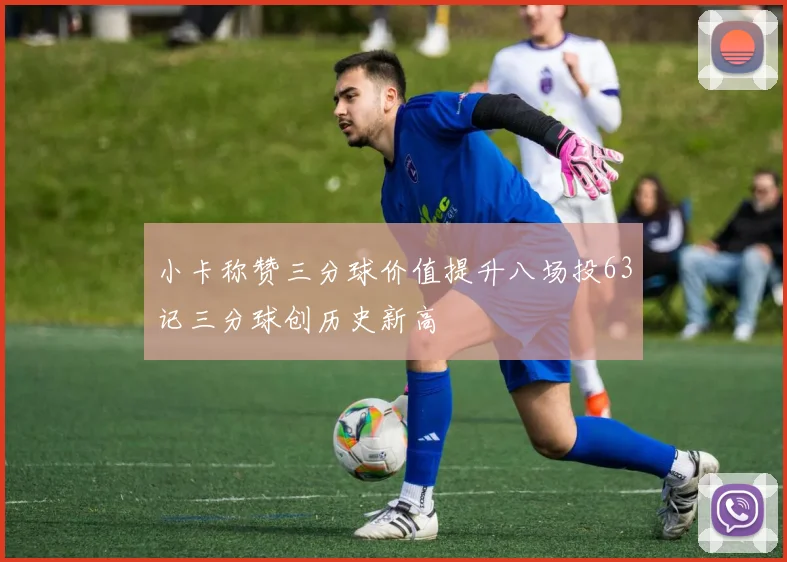 小卡称赞三分球价值提升八场投63记三分球创历史新高