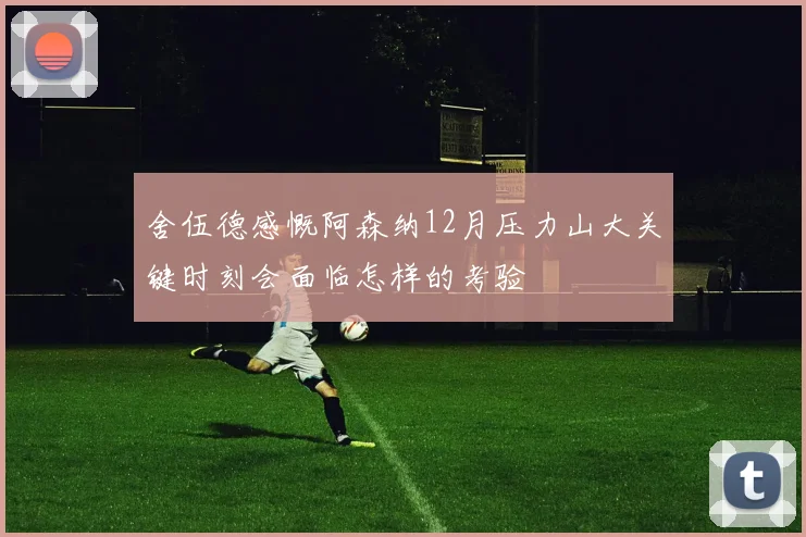 舍伍德感慨阿森纳12月压力山大关键时刻会面临怎样的考验