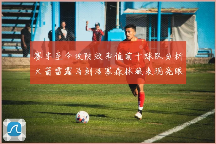 赛季至今攻防效率值前十球队分析火箭雷霆马刺活塞森林狼表现亮眼
