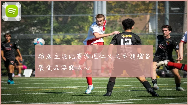 雄鹿主场比赛推迟仁义之举捐赠备餐食品温暖人心