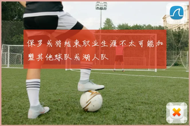 保罗或将结束职业生涯不太可能加盟其他球队或湖人队