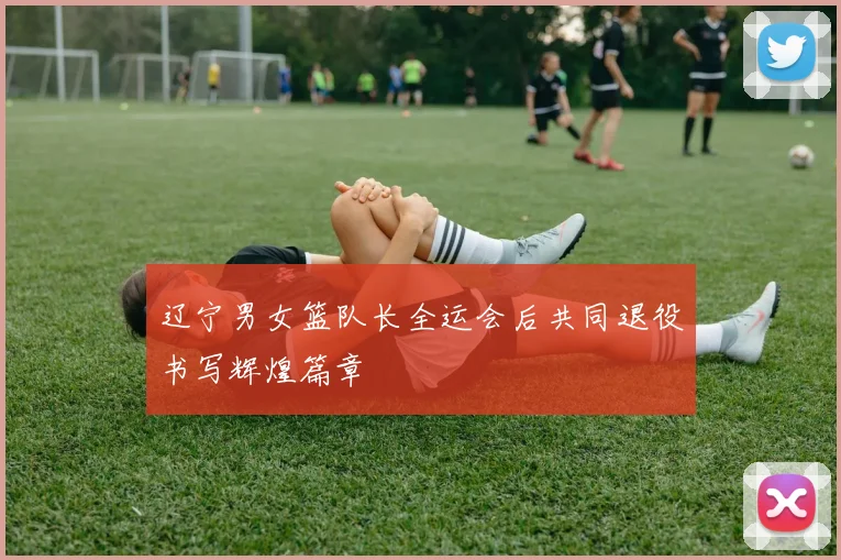 辽宁男女篮队长全运会后共同退役书写辉煌篇章