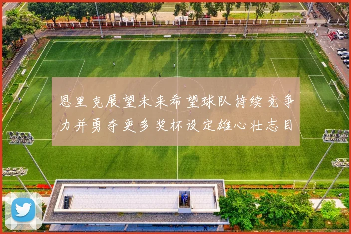 恩里克展望未来希望球队持续竞争力并勇夺更多奖杯设定雄心壮志目标