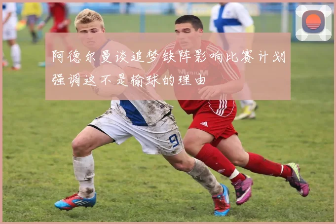 阿德尔曼谈追梦缺阵影响比赛计划强调这不是输球的理由