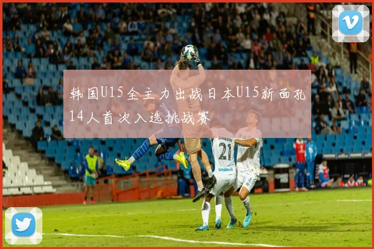 韩国U15全主力出战日本U15新面孔14人首次入选挑战赛