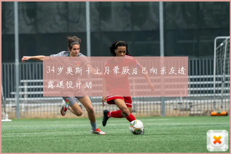 34岁奥斯卡上月晕厥后已向亲友透露退役计划