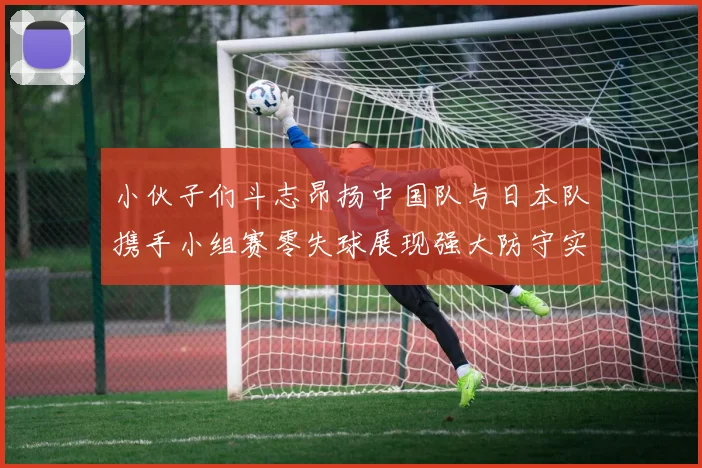 小伙子们斗志昂扬中国队与日本队携手小组赛零失球展现强大防守实力