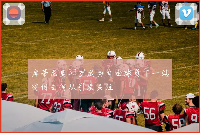 库蒂尼奥33岁成为自由球员下一站将何去何从引发关注