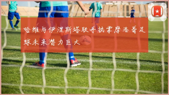 哈维与伊涅斯塔联手执掌摩洛哥足球未来潜力巨大