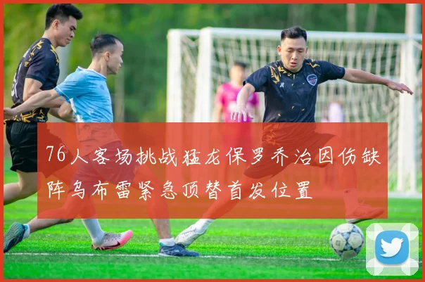 76人客场挑战猛龙保罗乔治因伤缺阵乌布雷紧急顶替首发位置